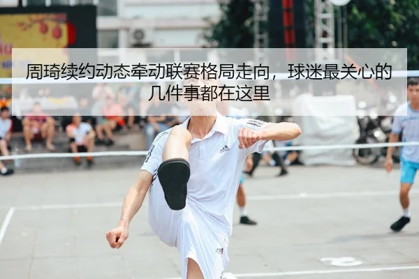 周琦续约动态牵动联赛格局走向，球迷最关心的几件事都在这里 | kaiyun